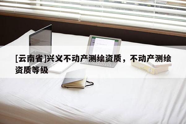 [云南省]興義不動產(chǎn)測繪資質(zhì)，不動產(chǎn)測繪資質(zhì)等級