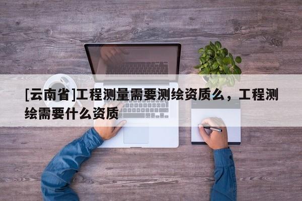 [云南省]工程測量需要測繪資質么，工程測繪需要什么資質