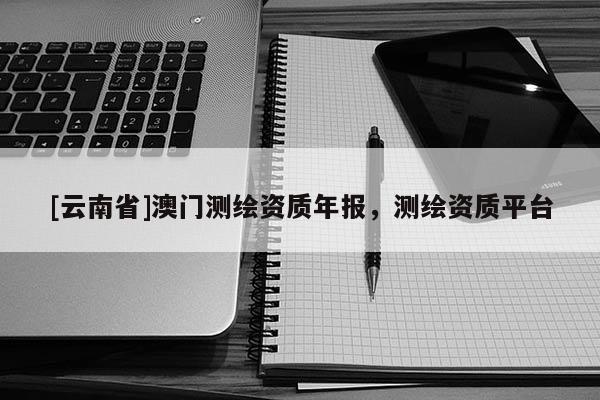 [云南省]澳門測繪資質(zhì)年報，測繪資質(zhì)平臺