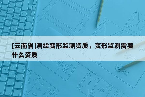 [云南省]測繪變形監(jiān)測資質(zhì)，變形監(jiān)測需要什么資質(zhì)