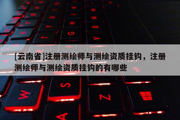[云南省]注冊測繪師與測繪資質掛鉤，注冊測繪師與測繪資質掛鉤的有哪些