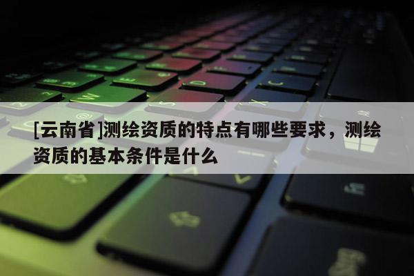 [云南省]測繪資質的特點有哪些要求，測繪資質的基本條件是什么