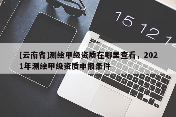 [云南省]測繪甲級資質在哪里查看，2021年測繪甲級資質申報條件