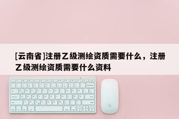 [云南省]注冊乙級測繪資質需要什么，注冊乙級測繪資質需要什么資料