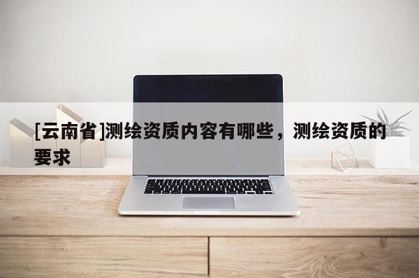 [云南省]測繪資質內容有哪些，測繪資質的要求