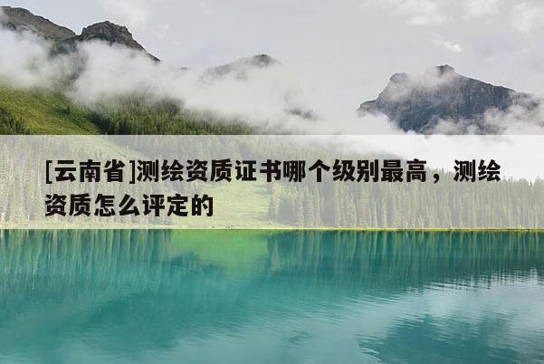 [云南省]測繪資質證書哪個級別最高，測繪資質怎么評定的