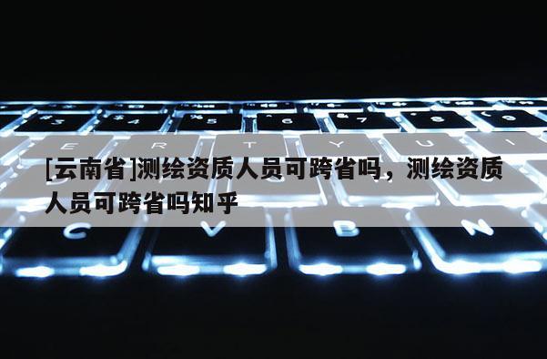 [云南省]測(cè)繪資質(zhì)人員可跨省嗎，測(cè)繪資質(zhì)人員可跨省嗎知乎