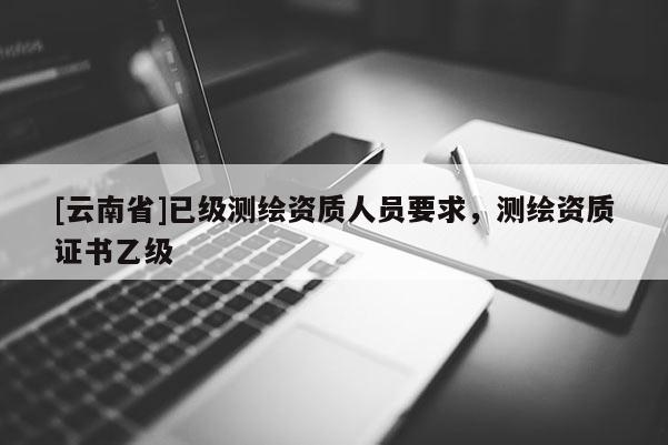 [云南省]已級測繪資質人員要求，測繪資質證書乙級