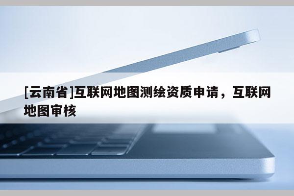 [云南省]互聯網地圖測繪資質申請，互聯網地圖審核