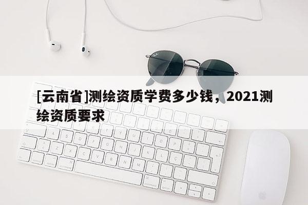 [云南省]測繪資質學費多少錢，2021測繪資質要求
