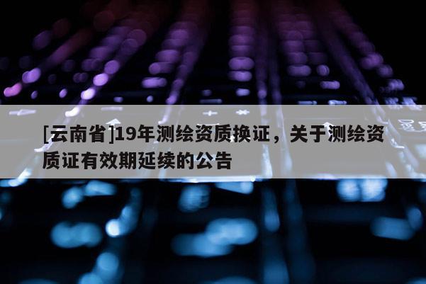 [云南省]19年測繪資質換證，關于測繪資質證有效期延續的公告