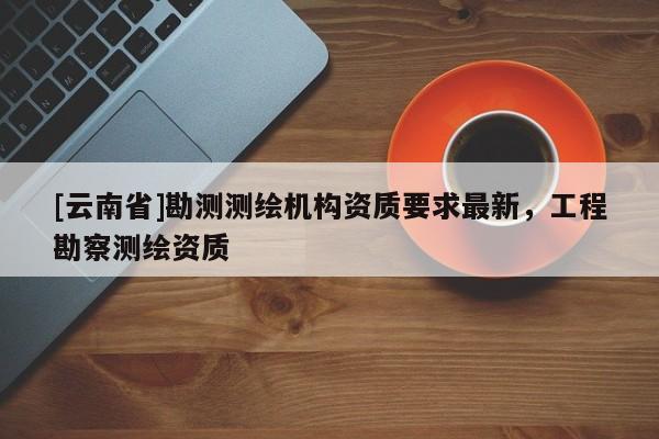 [云南省]勘測測繪機構資質要求最新，工程勘察測繪資質