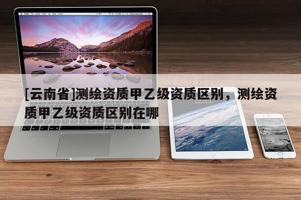 [云南省]測繪資質甲乙級資質區別，測繪資質甲乙級資質區別在哪