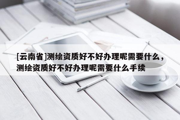 [云南省]測繪資質好不好辦理呢需要什么，測繪資質好不好辦理呢需要什么手續