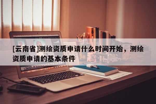 [云南省]測繪資質申請什么時間開始，測繪資質申請的基本條件