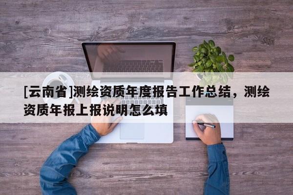 [云南省]測繪資質年度報告工作總結，測繪資質年報上報說明怎么填