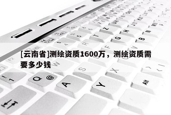 [云南省]測繪資質(zhì)1600萬，測繪資質(zhì)需要多少錢