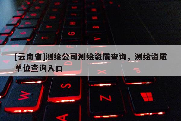 [云南省]測繪公司測繪資質查詢，測繪資質單位查詢入口