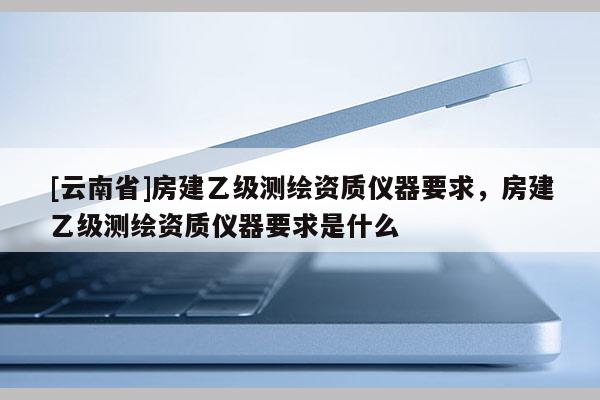 [云南省]房建乙級測繪資質儀器要求，房建乙級測繪資質儀器要求是什么