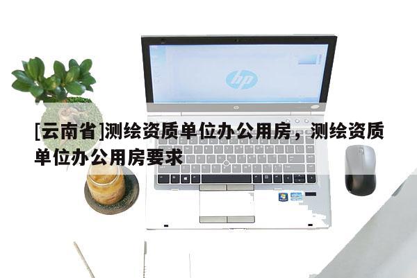 [云南省]測繪資質單位辦公用房，測繪資質單位辦公用房要求