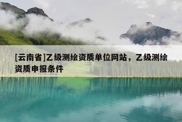 [云南省]乙級(jí)測(cè)繪資質(zhì)單位網(wǎng)站，乙級(jí)測(cè)繪資質(zhì)申報(bào)條件