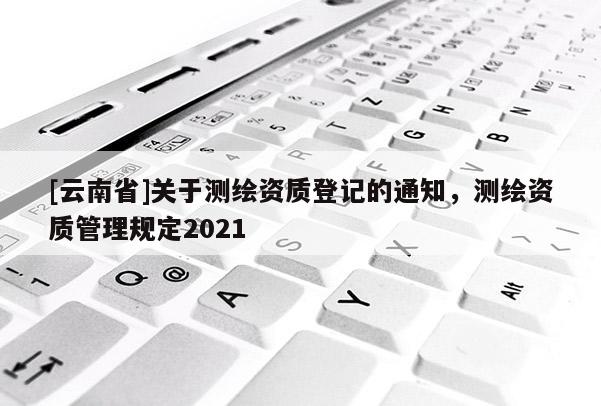 [云南省]關于測繪資質登記的通知，測繪資質管理規定2021