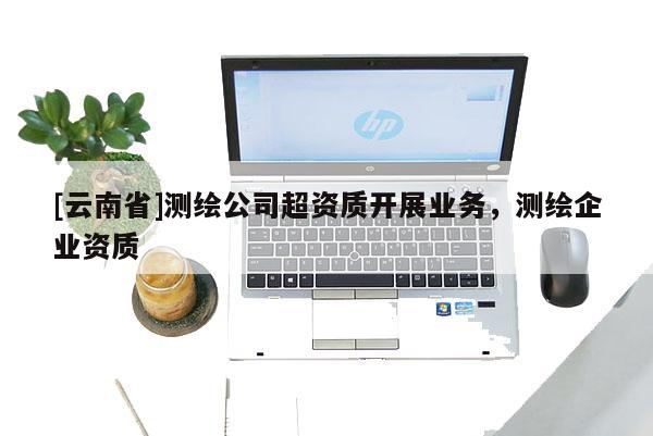 [云南省]測繪公司超資質開展業(yè)務，測繪企業(yè)資質