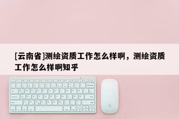 [云南省]測繪資質(zhì)工作怎么樣啊，測繪資質(zhì)工作怎么樣啊知乎