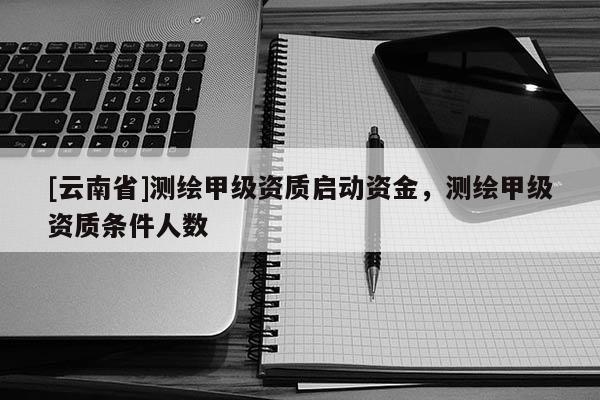 [云南省]測繪甲級資質(zhì)啟動資金，測繪甲級資質(zhì)條件人數(shù)