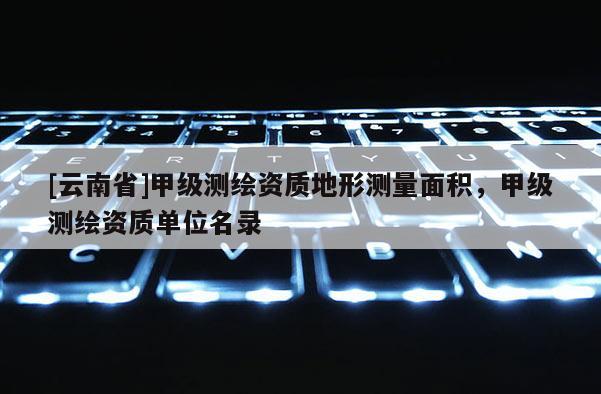 [云南省]甲級測繪資質地形測量面積，甲級測繪資質單位名錄
