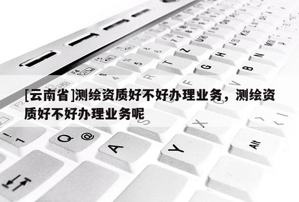 [云南省]測繪資質好不好辦理業務，測繪資質好不好辦理業務呢
