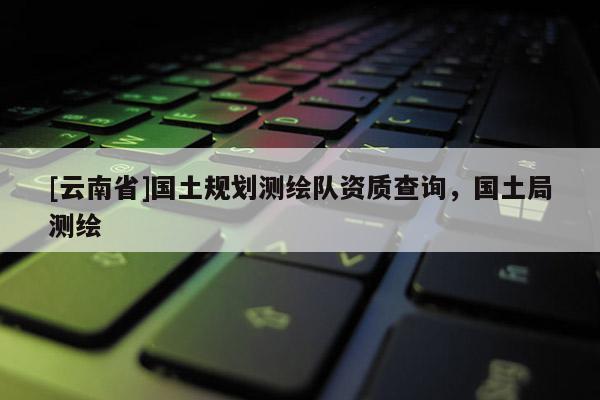 [云南省]國土規(guī)劃測繪隊資質(zhì)查詢，國土局測繪