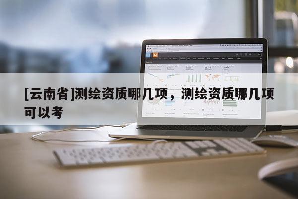 [云南省]測繪資質哪幾項，測繪資質哪幾項可以考