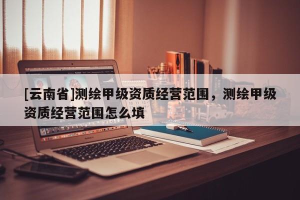 [云南省]測(cè)繪甲級(jí)資質(zhì)經(jīng)營(yíng)范圍，測(cè)繪甲級(jí)資質(zhì)經(jīng)營(yíng)范圍怎么填