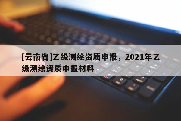 [云南省]乙級測繪資質申報，2021年乙級測繪資質申報材料
