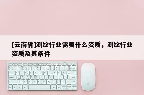 [云南省]測繪行業需要什么資質，測繪行業資質及其條件
