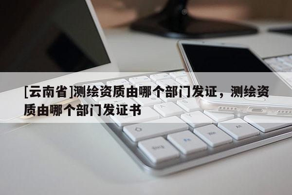 [云南省]測繪資質由哪個部門發證，測繪資質由哪個部門發證書