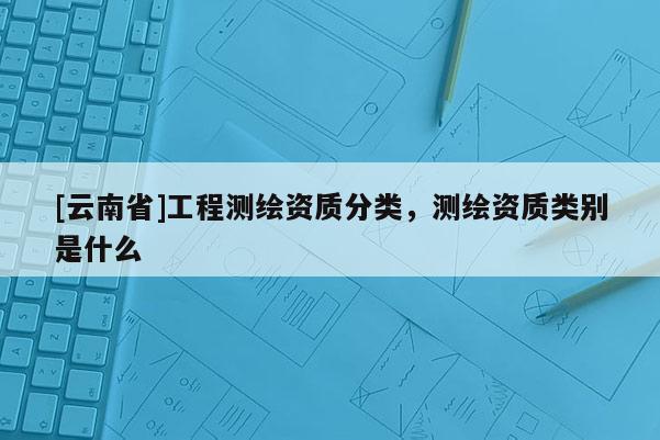 [云南省]工程測繪資質分類，測繪資質類別是什么