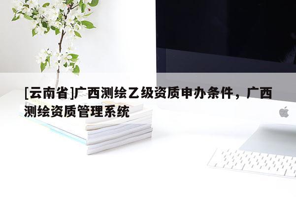 [云南省]廣西測繪乙級資質申辦條件，廣西測繪資質管理系統