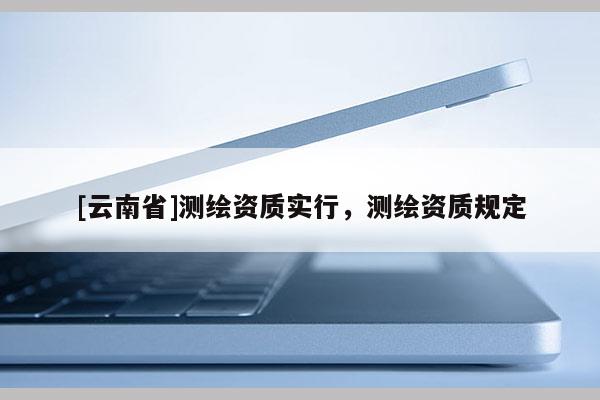[云南省]測繪資質實行，測繪資質規定