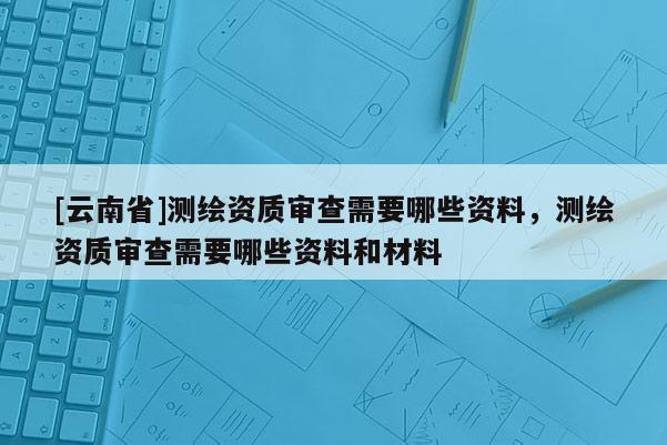 [云南省]測繪資質(zhì)審查需要哪些資料，測繪資質(zhì)審查需要哪些資料和材料