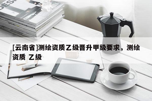 [云南省]測繪資質乙級晉升甲級要求，測繪資質 乙級