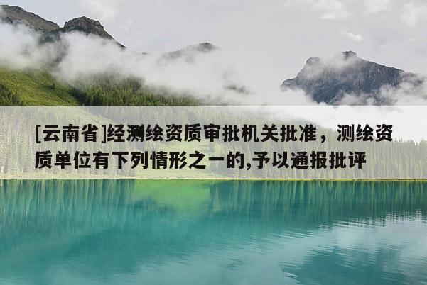 [云南省]經測繪資質審批機關批準，測繪資質單位有下列情形之一的,予以通報批評