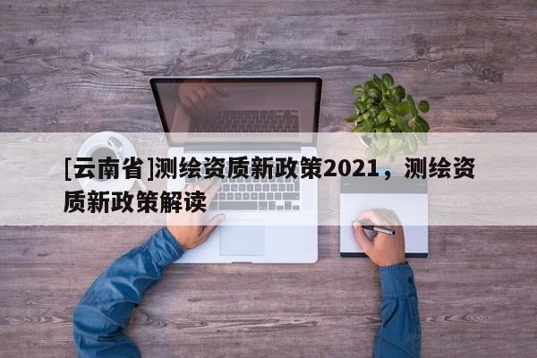 [云南省]測繪資質新政策2021，測繪資質新政策解讀