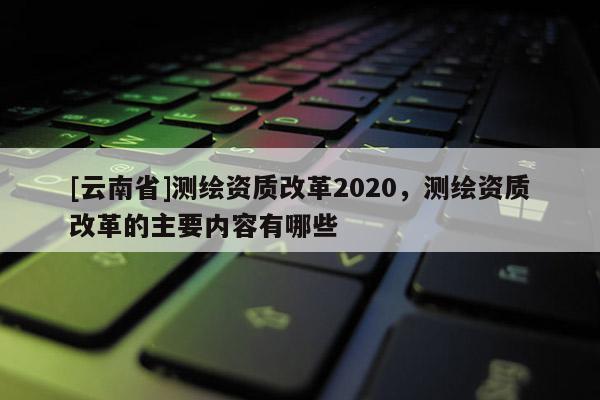 [云南省]測繪資質改革2020，測繪資質改革的主要內容有哪些