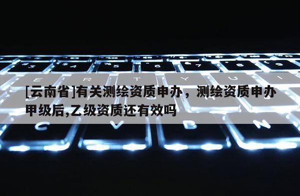 [云南省]有關測繪資質申辦，測繪資質申辦甲級后,乙級資質還有效嗎