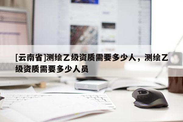 [云南省]測繪乙級資質需要多少人，測繪乙級資質需要多少人員