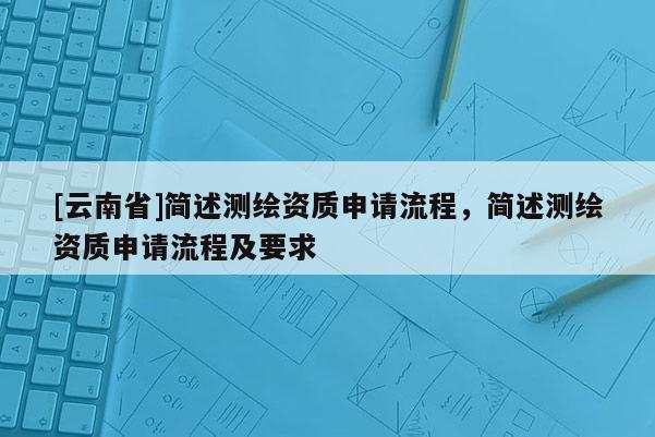 [云南省]簡述測繪資質(zhì)申請流程，簡述測繪資質(zhì)申請流程及要求