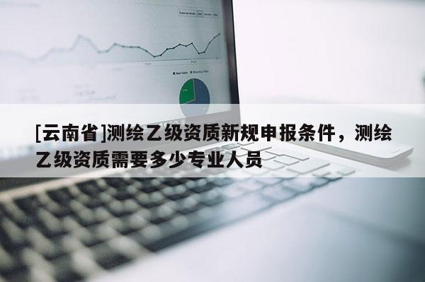 [云南省]測繪乙級資質新規申報條件，測繪乙級資質需要多少專業人員