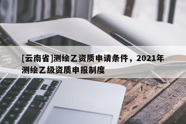 [云南省]測(cè)繪乙資質(zhì)申請(qǐng)條件，2021年測(cè)繪乙級(jí)資質(zhì)申報(bào)制度